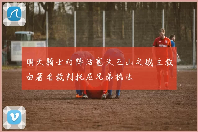 明天骑士对阵活塞天王山之战主裁由著名裁判托尼兄弟执法
