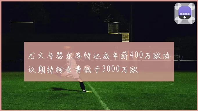 尤文与瑟尔洛特达成年薪400万欧协议期待转会费低于3000万欧