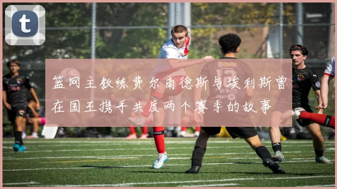 篮网主教练费尔南德斯与埃利斯曾在国王携手共度两个赛季的故事