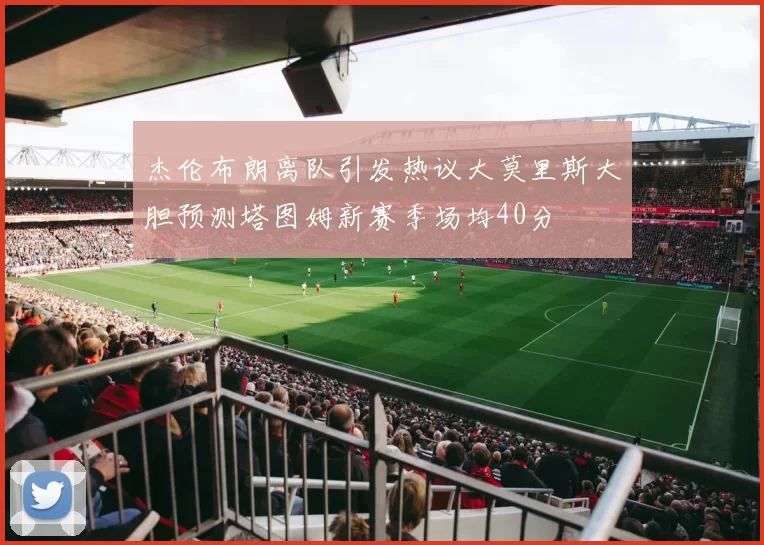 杰伦布朗离队引发热议大莫里斯大胆预测塔图姆新赛季场均40分