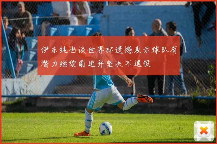 伊东纯也谈世界杯遗憾表示球队有潜力继续前进并坚决不退役