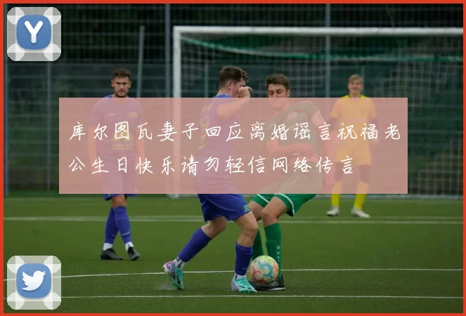 库尔图瓦妻子回应离婚谣言祝福老公生日快乐请勿轻信网络传言