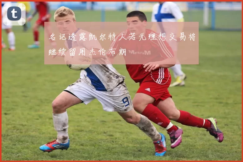 名记透露凯尔特人若无理想交易将继续留用杰伦布朗