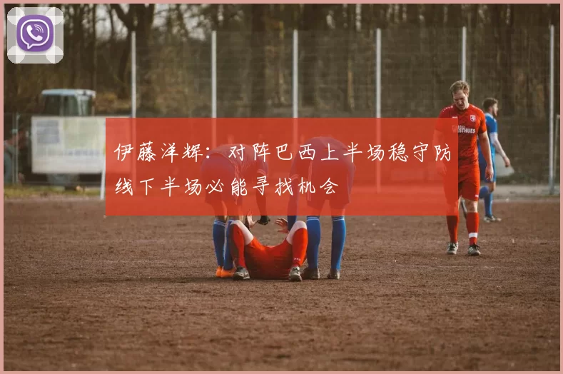 伊藤洋辉:对阵巴西上半场稳守防线下半场必能寻找机会