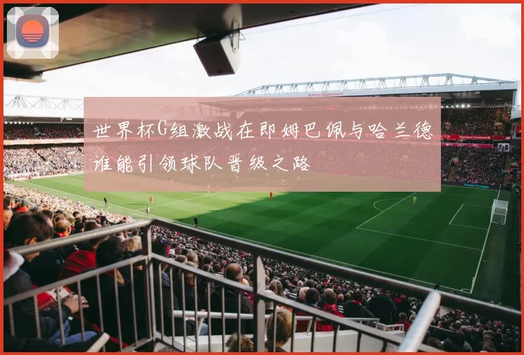世界杯G组激战在即姆巴佩与哈兰德谁能引领球队晋级之路