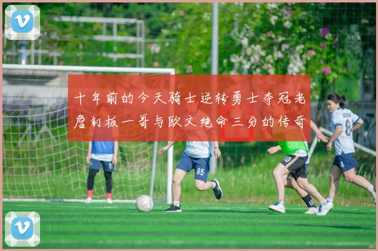 十年前的今天骑士逆转勇士夺冠老詹钉板一哥与欧文绝命三分的传奇时刻