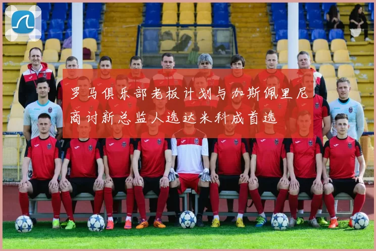 罗马俱乐部老板计划与加斯佩里尼商讨新总监人选达米科成首选