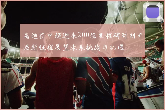 高迪在中超迎来200场里程碑时刻开启新征程展望未来挑战与机遇