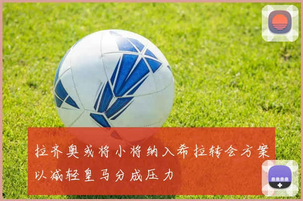 拉齐奥或将小将纳入希拉转会方案以减轻皇马分成压力