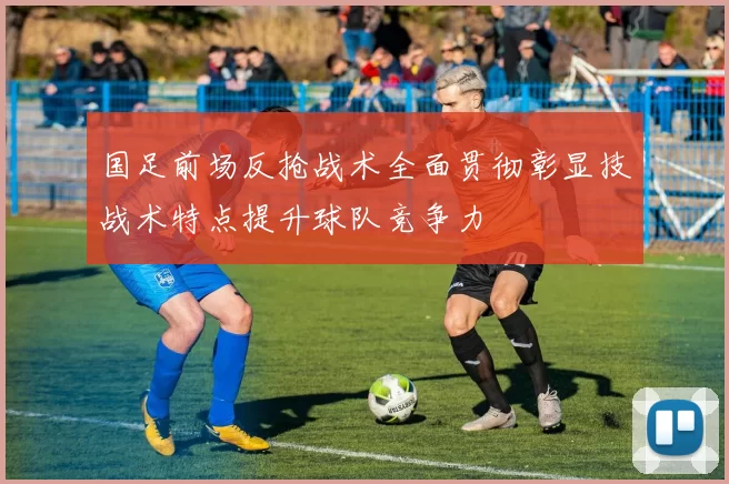 国足前场反抢战术全面贯彻彰显技战术特点提升球队竞争力