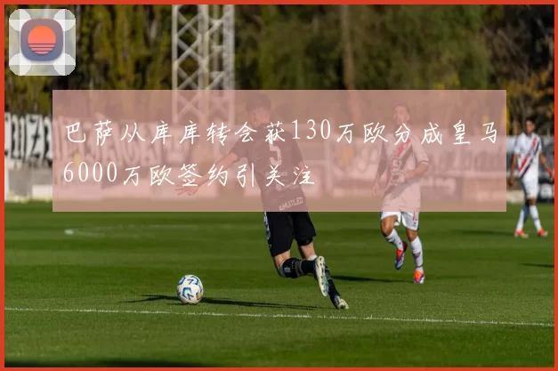 巴萨从库库转会获130万欧分成皇马6000万欧签约引关注