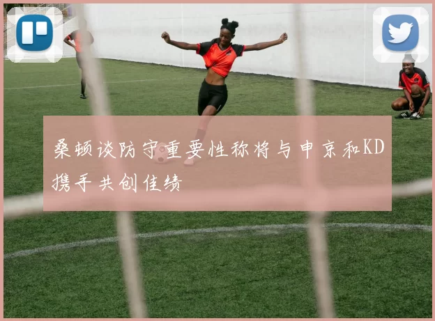 桑顿谈防守重要性称将与申京和KD携手共创佳绩