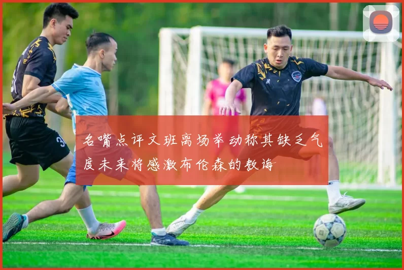 名嘴点评文班离场举动称其缺乏气度未来将感激布伦森的教诲