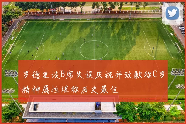 罗德里谈B席失误庆祝并致歉称C罗精神属性堪称历史最佳