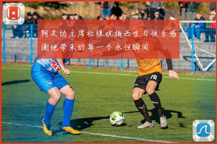 阿足协主席社媒祝梅西生日快乐感谢他带来的每一个永恒瞬间