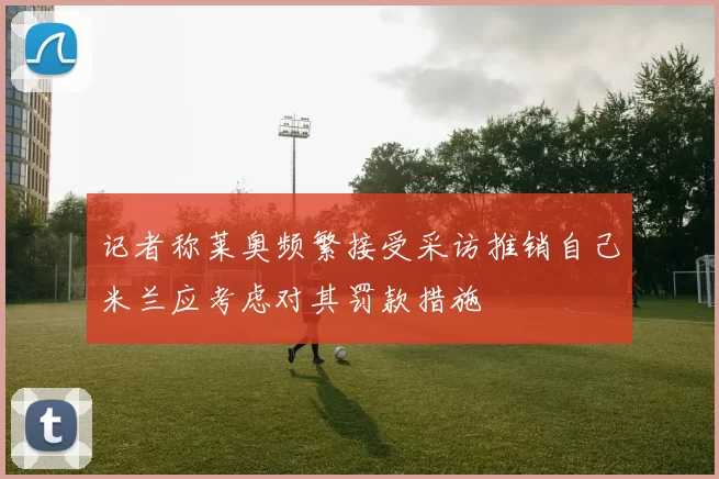 记者称莱奥频繁接受采访推销自己米兰应考虑对其罚款措施