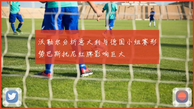 沃勒尔分析意大利与德国小组赛形势巴斯托尼红牌影响巨大