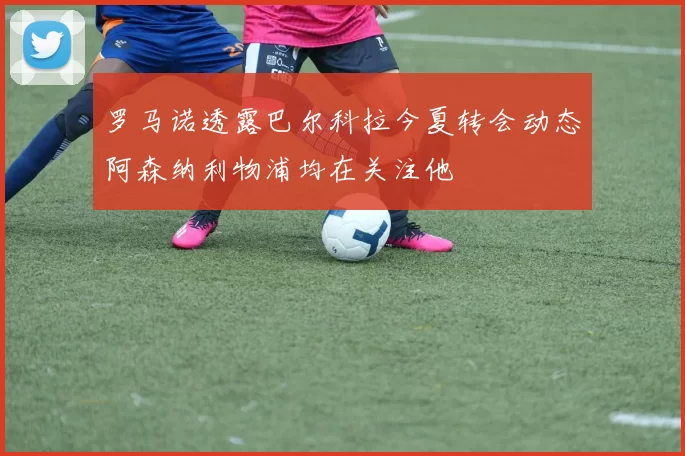 罗马诺透露巴尔科拉今夏转会动态阿森纳利物浦均在关注他