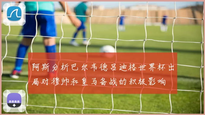 阿斯分析巴尔韦德吕迪格世界杯出局对穆帅和皇马备战的积极影响