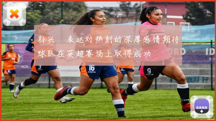 孙兴慜表达对热刺的深厚感情期待球队在英超赛场上取得成功