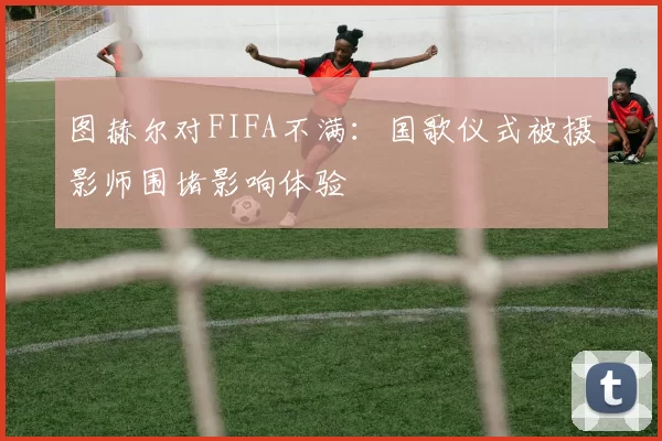 图赫尔对FIFA不满：国歌仪式被摄影师围堵影响体验