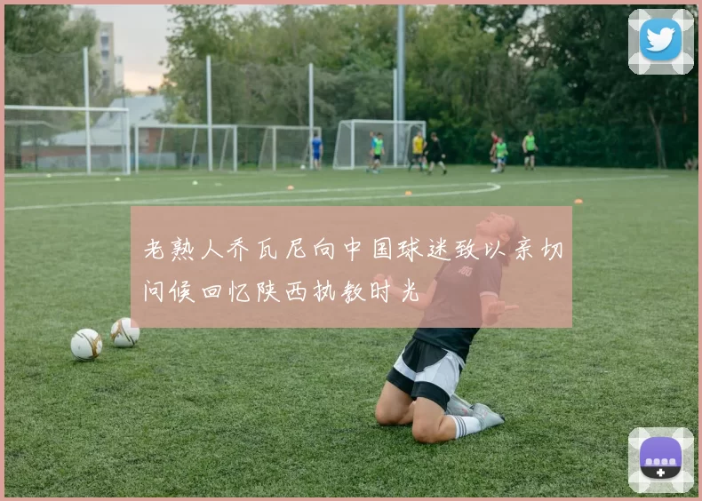 老熟人乔瓦尼向中国球迷致以亲切问候回忆陕西执教时光