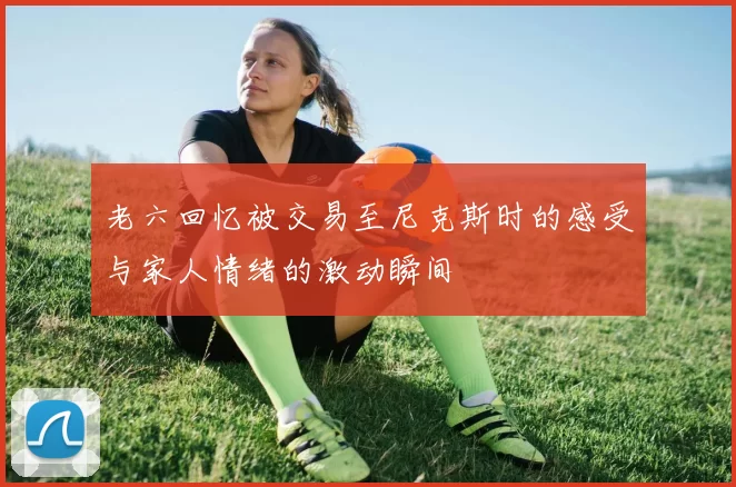 老六回忆被交易至尼克斯时的感受与家人情绪的激动瞬间